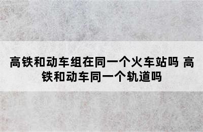 高铁和动车组在同一个火车站吗 高铁和动车同一个轨道吗